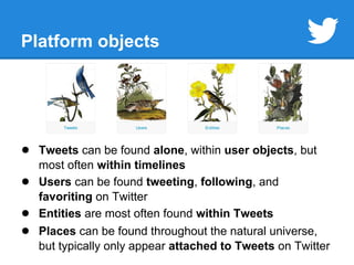 Platform objects 
● Tweets can be found alone, within user objects, but 
most often within timelines 
● Users can be found tweeting, following, and 
favoriting on Twitter 
● Entities are most often found within Tweets 
● Places can be found throughout the natural universe, 
but typically only appear attached to Tweets on Twitter 
 
