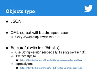Objects type 
● JSON ! 
● XML output will be dropped soon 
○ Only JSON output with API 1.1 
● Be careful with ids (64 bits) 
○ use String version (especially if using Javascript) 
○ Twitpocalypse 
■ https://dev.twitter.com/docs/twitter-ids-json-and-snowflake 
○ Idpocalypse 
■ https://dev.twitter.com/blog/64-bit-twitter-user-idpocalypse 
 