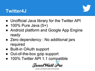 Twitter4J 
● Unofficial Java library for the Twitter API 
● 100% Pure Java (5+) 
● Android platform and Google App Engine 
ready 
● Zero dependency : No additional jars 
required 
● Built-in OAuth support 
● Out-of-the-box gzip support 
● 100% Twitter API 1.1 compatible 
 