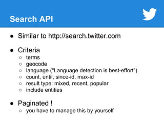 Search API 
● Similar to http://search.twitter.com 
● Criteria 
○ terms 
○ geocode 
○ language ("Language detection is best-effort") 
○ count, until, since-id, max-id 
○ result type: mixed, recent, popular 
○ include entities 
● Paginated ! 
○ you have to manage this by yourself 
 