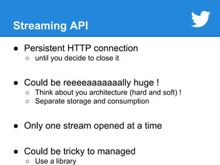 Streaming API 
● Persistent HTTP connection 
○ until you decide to close it 
● Could be reeeeaaaaaaally huge ! 
○ Think about you architecture (hard and soft) ! 
○ Separate storage and consumption 
● Only one stream opened at a time 
● Could be tricky to managed 
○ Use a library 
 