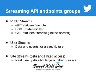 Streaming API endpoints groups 
● Public Streams 
○ GET statuses/sample 
○ POST statuses/filter 
○ GET statuses/firehose (limited access) 
● User Streams 
○ Data and events for a specific user 
● Site Streams (beta and limited access) 
○ Real time update for large number of users 
 