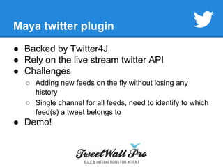 Maya twitter plugin 
● Backed by Twitter4J 
● Rely on the live stream twitter API 
● Challenges 
○ Adding new feeds on the fly without losing any 
history 
○ Single channel for all feeds, need to identify to which 
feed(s) a tweet belongs to 
● Demo! 
 