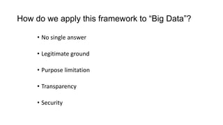 How do we apply this framework to “Big Data”?
• No single answer
• Legitimate ground
• Purpose limitation
• Transparency
• Security
 