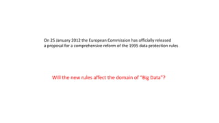 On 25 January 2012 the European Commission has officially released
a proposal for a comprehensive reform of the 1995 data protection rules
Will the new rules affect the domain of “Big Data”?
 