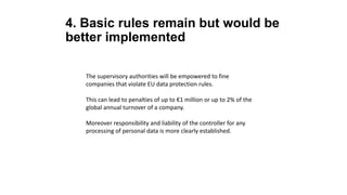 4. Basic rules remain but would be
better implemented
The supervisory authorities will be empowered to fine
companies that violate EU data protection rules.
This can lead to penalties of up to €1 million or up to 2% of the
global annual turnover of a company.
Moreover responsibility and liability of the controller for any
processing of personal data is more clearly established.
 