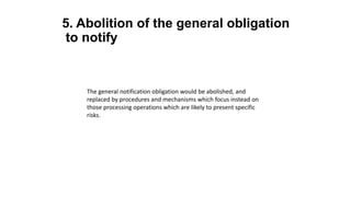 5. Abolition of the general obligation
to notify
The general notification obligation would be abolished, and
replaced by procedures and mechanisms which focus instead on
those processing operations which are likely to present specific
risks.
 