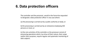 6. Data protection officers
The controller and the processor would in the future be requested
to designate a data protection officer in any case where:
(a) the processing is carried out by a public authority or body; or
b) the processing is carried out by an enterprise employing 250
persons or more; or
(c) the core activities of the controller or the processor consist of
processing operations which, by virtue of their nature, their scope
and/or their purposes, require regular and systematic monitoring of
data subjects.
 