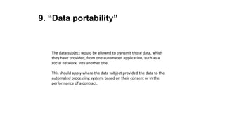 9. “Data portability”
The data subject would be allowed to transmit those data, which
they have provided, from one automated application, such as a
social network, into another one.
This should apply where the data subject provided the data to the
automated processing system, based on their consent or in the
performance of a contract.
 