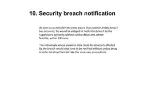 10. Security breach notification
As soon as a controller becomes aware that a personal data breach
has occurred, he would be obliged to notify this breach to the
supervisory authority without undue delay and, where
feasible, within 24 hours.
The individuals whose personal data could be adversely affected
by the breach would also have to be notified without undue delay
in order to allow them to take the necessary precautions.
 