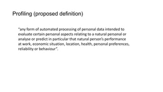 Profiling (proposed definition)
“any form of automated processing of personal data intended to
evaluate certain personal aspects relating to a natural personal or
analyse or predict in particular that natural person’s performance
at work, economic situation, location, health, personal preferences,
reliability or behaviour”.
 