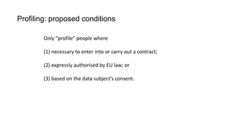 Profiling: proposed conditions
Only “profile” people where
(1) necessary to enter into or carry out a contract;
(2) expressly authorised by EU law; or
(3) based on the data subject’s consent.
 