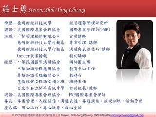 ? 2013 (ԒYxcͨn) fʿ Steven, Shih-Yung Chuang 0910.879.469 shihyungchuang@gmail.com
WvؔƼW I\Iо
JCHf H펟(PMP)
Fǧ޹˾ ϯv
FؔƼWNϵ  v
FؔƼWNϵ ͨc_ v
Career͘I ؼsv
vAHvf vFϯ
A֪R푪Åf 
vչR֪R˾ ̄L
SZa 
v̨˽_ƽ߼ЌW ]ԽML/̎
JCHf PMPH펟
LHPSͨ_}vfӖӹ
㑣Ĺ昷
fʿSteven, Shih-Yung Chuang
 