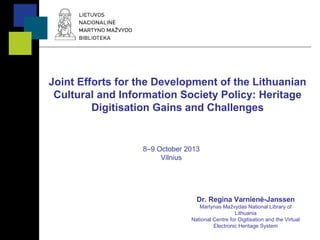 Joint Efforts for the Development of the Lithuanian
Cultural and Information Society Policy: Heritage
Digitisation Gains and Challenges
8–9 October 2013
Vilnius
Dr. Regina Varnienė-Janssen
Martynas Mažvydas National Library of
Lithuania
National Centre for Digitisation and the Virtual
Electronic Heritage System
 