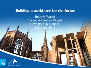Building a workforce for the future
Brian M Walsh
Executive Director People
Coventry City Council
9 October 2013

 