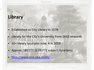UBO meets UBA / October 9th, 2013
Library
 Established as City Library in 1578
 Library for the City’s University from 1632 onwards
 10+ library locations now, 4 in 2018
 Approx. 180 FTE (± 23 FTE subject librarians)
 http://www.uva.uba.nl/en/
 