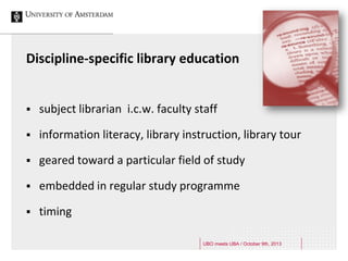 Discipline-specific library education
 subject librarian i.c.w. faculty staff
 information literacy, library instruction, library tour
 geared toward a particular field of study
 embedded in regular study programme
 timing
UBO meets UBA / October 9th, 2013
 