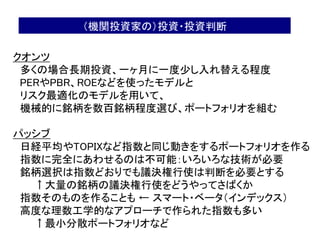 53
クオンツ
多くの場合長期投資、一ヶ月に一度少し入れ替える程度
PERやPBR、ROEなどを使ったモデルと
リスク最適化のモデルを用いて、
機械的に銘柄を数百銘柄程度選び、ポートフォリオを組む
パッシブ
日経平均やTOPIXなど指数と同じ動きをするポートフォリオを作る
指数に完全にあわせるのは不可能：いろいろな技術が必要
銘柄選択は指数どおりでも議決権行使は判断を必要とする
↑大量の銘柄の議決権行使をどうやってさばくか
指数そのものを作ることも ← スマート・ベータ（インデックス）
高度な理数工学的なアプローチで作られた指数も多い
↑最小分散ポートフォリオなど
（機関投資家の）投資・投資判断
 