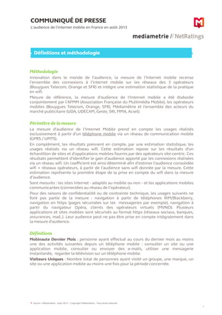 COMMUNIQUÉ DE PRESSE
L’audience de l’internet mobile en France en août 2013
6
Définitions et méthodologie
Source : Médiamétrie - Août 2013 – Copyright Médiamétrie – Tous droits réservés
Méthodologie
Innovation dans le monde de l’audience, la mesure de l’Internet mobile recense
l’ensemble des connexions à l’internet mobile sur les réseaux des 3 opérateurs
(Bouygues Telecom, Orange et SFR) et intègre une estimation statistique de la pratique
en wifi.
Mesure de référence, la mesure d’audience de l’Internet mobile a été élaborée
conjointement par l’AFMM (Association Française du Multimédia Mobile), les opérateurs
mobiles (Bouygues Telecom, Orange, SFR), Médiamétrie et l’ensemble des acteurs du
marché publicitaire (UDA, UDECAM, Geste, SRI, MMA, Acsel).
Périmètre de la mesure
La mesure d’audience de l’Internet Mobile prend en compte les usages réalisés
exclusivement à partir d’un téléphone mobile via un réseau de communication mobile
(GPRS / UMTS).
En complément, les résultats prennent en compte, par une estimation statistique, les
usages réalisés via un réseau wifi. Cette estimation repose sur les résultats d’un
échantillon de sites et d’applications mobiles fournis par des opérateurs site-centric. Ces
résultats permettent d’identifier le gain d’audience apporté par les connexions réalisées
via un réseau wifi. Un coefficient est ainsi déterminé afin d’estimer l’audience consolidée
wifi + réseaux opérateurs, à partir de l’audience sans wifi donnée par la mesure. Cette
estimation représente la première étape de la prise en compte du wifi dans la mesure
d’audience.
Sont mesurés : les sites Internet - adaptés au mobile ou non - et les applications mobiles
communicantes (connectées au réseau de l’opérateur).
Pour des raisons de confidentialité ou de contrainte technique, les usages suivants ne
font pas partie de la mesure : navigation à partir de téléphones RIM/Blackberry,
navigation en https (pages sécurisées sur les messageries par exemple), navigation à
partir du navigateur Opéra, clients des opérateurs virtuels (MVNO). Plusieurs
applications et sites mobiles sont sécurisés au format https (réseaux sociaux, banques,
assurances, mail..). Leur audience peut ne pas être prise en compte intégralement dans
la mesure d'audience.
Définitions
Mobinaute Dernier Mois : personne ayant effectué au cours du dernier mois au moins
une des activités suivantes depuis un téléphone mobile : consulter un site ou une
application mobile, consulter ou envoyer des e-mails, utiliser une messagerie
instantanée, regarder la télévision sur un téléphone mobile.
Visiteurs Uniques : Nombre total de personnes ayant visité un groupe, une marque, un
site ou une application mobile au moins une fois pour la période concernée.
6
 