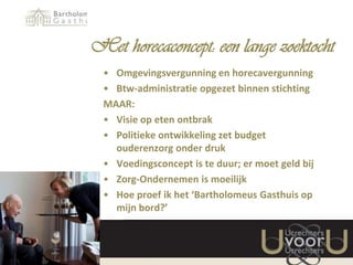 Het horecaconcept: een lange zoektocht
• Omgevingsvergunning en horecavergunning
• Btw-administratie opgezet binnen stichting
MAAR:
• Visie op eten ontbrak
• Politieke ontwikkeling zet budget
ouderenzorg onder druk
• Voedingsconcept is te duur; er moet geld bij
• Zorg-Ondernemen is moeilijk
• Hoe proef ik het ‘Bartholomeus Gasthuis op
mijn bord?’

 
