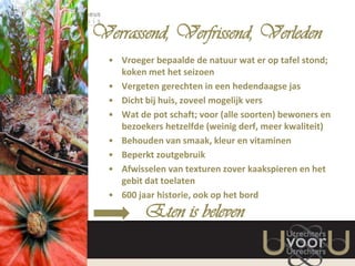 Verrassend, Verfrissend, Verleden
• Vroeger bepaalde de natuur wat er op tafel stond;
koken met het seizoen
• Vergeten gerechten in een hedendaagse jas
• Dicht bij huis, zoveel mogelijk vers
• Wat de pot schaft; voor (alle soorten) bewoners en
bezoekers hetzelfde (weinig derf, meer kwaliteit)
• Behouden van smaak, kleur en vitaminen
• Beperkt zoutgebruik
• Afwisselen van texturen zover kaakspieren en het
gebit dat toelaten
• 600 jaar historie, ook op het bord

Eten is beleven

 