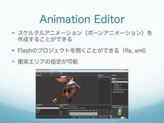 Animation Editor
  スケルタルアニメーション（ボーンアニメーション）を
作成することができる

  Flashのプロジェクトを開くことができる（ﬂa, xml）
  衝突エリアの指定が可能

 