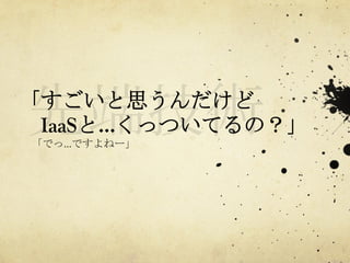 「すごいと思うんだけど
　IaaSと…くっついてるの？」	
 
　「でっ…ですよねー」	
 

 