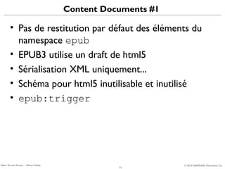 Content Documents #1

• Pas de restitution par défaut des éléments du
namespace epub
• EPUB3 utilise un draft de html5
• Sérialisation XML uniquement...
• Schéma pour html5 inutilisable et inutilisé
• epub:trigger

Open Source Group – Silicon Valley

13

© 2013 SAMSUNG Electronics Co.

 