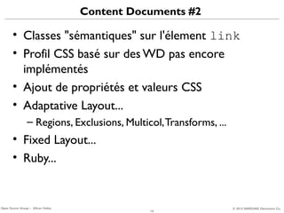 Content Documents #2

• Classes "sémantiques" sur l'élement link
• Profil CSS basé sur des WD pas encore
implémentés
• Ajout de propriétés et valeurs CSS
• Adaptative Layout...
– Regions, Exclusions, Multicol, Transforms, ...

• Fixed Layout...
• Ruby...

Open Source Group – Silicon Valley

14

© 2013 SAMSUNG Electronics Co.

 