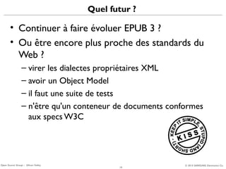 Quel futur ?

• Continuer à faire évoluer EPUB 3 ?
• Ou être encore plus proche des standards du
Web ?
– virer les dialectes propriétaires XML
– avoir un Object Model
– il faut une suite de tests
– n'être qu'un conteneur de documents conformes
aux specs W3C

Open Source Group – Silicon Valley

19

© 2013 SAMSUNG Electronics Co.

 
