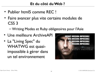 Et du côté du Web ?

• Publier html5 comme REC !
• Faire avancer plus vite certains modules de
CSS 3
– Writing Modes et Ruby obligatoires pour l'Asie

• Une meilleure ArchiveAPI
• La "Living Spec" du
WHATWG est quasiimpossible à gérer dans
un tel environnement

Open Source Group – Silicon Valley

20

© 2013 SAMSUNG Electronics Co.

 