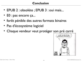 Conclusion

•
•
•
•
•

EPUB 2 : obsolète ; EPUB 3 : oui mais...
E0 : pas encore ça...
forêt pénible des autres formats binaires
Pas d'écosystème logiciel
Chaque vendeur veut protéger son pré carré

Open Source Group – Silicon Valley

22

© 2013 SAMSUNG Electronics Co.

 