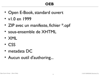 OEB

•
•
•
•
•
•
•
•

Open E-Book, standard ouvert
v1.0 en 1999
ZIP avec un manifeste, fichier *.opf
sous-ensemble de XHTML
XML
CSS
metadata DC
Aucun outil d'authoring...

Open Source Group – Silicon Valley

6

© 2013 SAMSUNG Electronics Co.

 