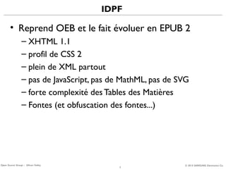 IDPF

• Reprend OEB et le fait évoluer en EPUB 2
– XHTML 1.1
– profil de CSS 2
– plein de XML partout
– pas de JavaScript, pas de MathML, pas de SVG
– forte complexité des Tables des Matières
– Fontes (et obfuscation des fontes...)

Open Source Group – Silicon Valley

7

© 2013 SAMSUNG Electronics Co.

 