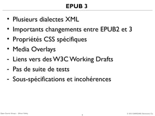 EPUB 3

•
•
•
•
-

Plusieurs dialectes XML
Importants changements entre EPUB2 et 3
Propriétés CSS spécifiques
Media Overlays
Liens vers des W3C Working Drafts
Pas de suite de tests
Sous-spécifications et incohérences

Open Source Group – Silicon Valley

8

© 2013 SAMSUNG Electronics Co.

 