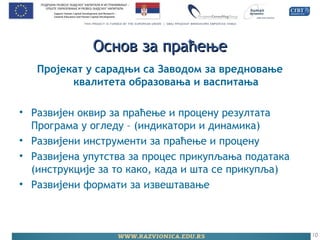 Основ за праћењеОснов за праћење
Пројекат у сарадњи са Заводом за вредновање
квалитета образовања и васпитања
• Развијен оквир за праћење и процену резултата
Програма у огледу – (индикатори и динамика)
• Развијени инструменти за праћење и процену
• Развијена упутства за процес прикупљања података
(инструкције за то како, када и шта се прикупља)
• Развијени формати за извештавање
10
 