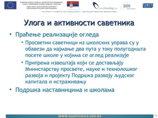 Улога и активности саветникаУлога и активности саветника
• Праћење реализације огледа
• Просветни саветници из школских управа су у
обавези да најмање два пута у току полугодишта
посете школе у којима се оглед реализује
• Припрема извештаја који се достављају
Министарству просвете, науке и технолошког
развоја и пројекту Подршка развоју људског
капитала и истраживању
• Подршка наставницима и школама
12
 