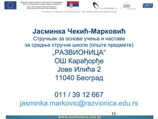 13
Јасминка Чекић-Марковић
Стручњак за основе учења и наставе
за средње стручне школе (опште предмете)
„РАЗВИОНИЦА“
ОШ Карађорђе
Јове Илића 2
11040 Београд
011 / 39 12 667
jasminka.markovic@razvionica.edu.rs
 