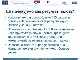 Шта очекујемо као резултат пилота?Шта очекујемо као резултат пилота?
• Успостављено и оспособљено 165 школа за
примену Националног оквира курикулума –
Основе учења и наставе
• Обучено и оспособљено 13.000 наставника за
нове приступе учењу и настави (развијене
трансверзалне и ИКТ компетенције и
компетенције за истраживања шк. праксе)
• Образовно-васпитни рад је заснован на
Националном оквиру курикулума – Основе
учења
5
 