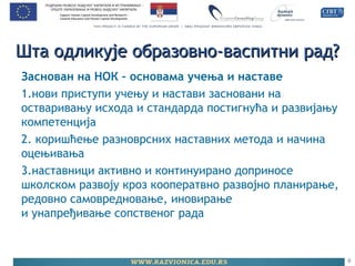 Шта одликује образовно-васпитни рад?Шта одликује образовно-васпитни рад?
Заснован на НОК – основама учења и наставе
1.нови приступи учењу и настави засновани на
остваривању исхода и стандарда постигнућа и развијању
компетенција
2. коришћење разноврсних наставних метода и начина
оцењивања
3.наставници активно и континуирано доприносе
школском развоју кроз кооператвно развојно планирање,
редовно самовредновање, иновирање
и унапређивање сопственог рада
6
 