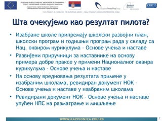 Шта очекујемо као резултат пилота?Шта очекујемо као резултат пилота?
• Изабране школе припремају школски развојни план,
школски програм и годишњи програм рада у складу са
Нац. оквиром курикулума – Основе учења и наставе
• Развијени приручници за наставнике на основу
примера добре праксе у примени Националног оквира
курикулума – Основе учења и наставе
• На основу вредновања резултата примене у
изабраним школама, ревидиран документ НОК –
Основе учења и наставе у изабраним школама
• Ревидирани документ НОК – Основе учења и наставе
упућен НПС на разматрање и мишљење
7
 