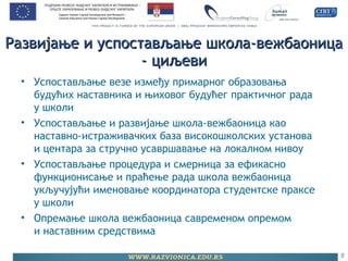 Развијање и успостављање школа-вежбаоницаРазвијање и успостављање школа-вежбаоница
- циљеви- циљеви
• Успостављање везе између примарног образовања
будућих наставника и њиховог будућег практичног рада
у школи
• Успостављање и развијање школа-вежбаоница као
наставно-истраживачких база високошколских установа
и центара за стручно усавршавање на локалном нивоу
• Успостављање процедура и смерница за ефикасно
функционисање и праћење рада школа вежбаоница
укључујући именовање координатора студентске праксе
у школи
• Опремање школа вежбаоница савременом опремом
и наставним средствима
8
 