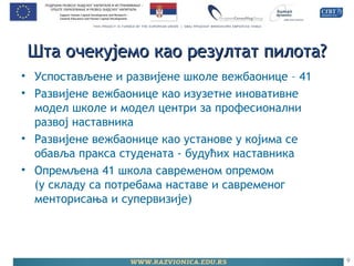 Шта очекујемо као резултат пилота?Шта очекујемо као резултат пилота?
• Успостављене и развијене школе вежбаонице – 41
• Развијене вежбаонице као изузетне иновативне
модел школе и модел центри за професионални
развој наставника
• Развијене вежбаонице као установе у којима се
обавља пракса студената - будућих наставника
• Опремљена 41 школа савременом опремом
(у складу са потребама наставе и савременог
менторисања и супервизије)
9
 