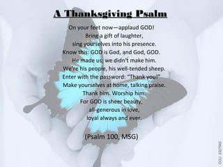 A Thanksgiving Psalm
On your feet now—applaud GOD!
Bring a gift of laughter,
sing yourselves into his presence.
Know this: GOD is God, and God, GOD.
He made us; we didn’t make him.
We’re his people, his well-tended sheep.
Enter with the password: “Thank you!”
Make yourselves at home, talking praise.
Thank him. Worship him.
For GOD is sheer beauty,
all-generous in love,
loyal always and ever.

CCLI 2327542

(Psalm 100, MSG)

 