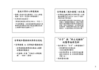 急救不等於心肺復甦術

安寧療護（緩和療護）的定義

• 醫學上急救內容包羅萬象，不止心肺復
甦術 也不一定包括心肺復甦術！
甦術，也不一定包括心肺復甦術！

• 世界衛生組織(WHO)於1990年第一次對
緩和療護(Palliative care)下定義
care)下定義，
2002年給予新定義：

• 民眾認知的急救是…
(理想是恢復有品質生活的人，可是…)
(可病情溝通，尤其若經插管急救後只是
暫時延長短暫生命或可能成為躺在病床
上依賴呼吸器之植物人！)

– 緩和療護是面對威脅生命疾病的病人與
家屬之一種醫療照護模式，藉由早期警
覺及完善的醫療評估處置可能會發生的
疼痛、其他不舒服症狀、負向情緒和靈
疼痛 其他不舒服症狀 負向情緒和靈
性困窘等，期望能預防或減少病人與家
屬受苦，以達到增進生活品質的目標。

安寧緩和醫療條例再修法談起

“不予＂與“終止或撤除＂
的醫學倫理思辨

• 安寧療護 vs 安寧緩和醫療條例

• 為什麼可以“不予＂心肺復甦術？
為什麼可以 不予 心肺復甦術？

–安寧療護強調尊重末期病人選擇
的醫療照護模式
–不強調一定要 不施行心肺復甦
不強調一定要“不施行心肺復甦
術＂，例如：器捐。

–因為醫師認定末期疾病
(兩位相關專科醫師)
–但有時很緊急 或 有時是否無效醫
療是不確定的 或 有特殊專業醫療
考量 或…

• 限時嘗試治療

2

 