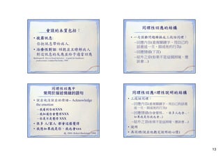 會談的本質包括：
• 披露訊息:
你把訊息帶給病人.
• 治療性對話: 傾聽並且瞭解病人
對這訊息的反應並給予適當回應
Buckmann R. How to break bad news – A guide for healthcare
professionals. London:Pan books, 1994

同理性回應中
常用於描述情緒的語句
• 說出他沒說出的情緒-- Acknowledge
g
the emotion
– 我看到你的XXX
– 我知道你會覺得XXX
– 你是不是覺得 XXX

• 很多 人/家人 都會這樣覺得
• 我想如果我是你，我也會xxx
趙, 2004; Robert Buckman, 1994

同理性回應的結構
• 一句困難問題轉換成三段話同理：
– 回應內容(重複關鍵字、用自己的
話重述一次、描述他的行為)
– 回應情緒(下頁)
– 絃外之音(如果不是這個困境，應
該會…)

同理性回應+理性說明的結構
• 三段話同理：
– 回應內容(重複關鍵字、用自己的話重
述一次、描述他的行為)

– 回應情緒(你會覺得... ，很多人也會...，
如果我是你我也會...)

– 絃外之音(如果不是這困境，應該會…)
• 說明
• 再同理(說出他聽完說明的心情)

13

 