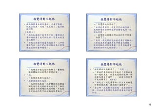 我覺得對不起他
• 病人極嚴重水腫及黃疸，叫喚可張眼，
但無法聚焦。問他「很累喔？」能以點
但無法聚焦 問他「很累喔？ 能以點
頭同意。
（走廊上）
• 「我不知道插了就拿不下來。醫師說只
要呼吸改善了就可以拔掉。可是他就沒
有比較好。」
有比較好
• 「前幾天我覺得他看我的樣子，心中好
像很怨我；孩子們也不諒解我為什麼答
應讓急診的醫師插管。」

我覺得對不起他
– 「他現在好像是你的老師了，實際地
讓妳體驗到以前學所學習的喔。」
讓妳體驗到以前學所學習的喔
• 「嗯」
– 「你覺得很對不起他？」
• 「我覺得很對不起他。」
– 「或許對他來說，他會體諒你的難處，
願意為你受這樣的苦也說不定？雖然
這根管子的確增加他的考驗，可是說
不定他也仍然可以超越這個考驗吧！」

我覺得對不起他
– 「你覺得他會怨妳？」
• 「他修的是密宗 我是
「他修的是密宗，我是ＯＯ山的信徒。
山的信徒
我們都覺得臨終時還帶著插管氣切，就
增加牽絆。」
– 「妳覺得這樣讓你們以往的修行好像
白費了？」
• 「對啊。我從學校退休就是為了照顧他。
以前我也參加過很多生命教育的課程，
很認同臨終時要有尊嚴；只是不知道當
面臨到的時候已經插管了！」

我覺得對不起他
• 「妳有跟他說抱歉嗎？」 「沒有。」
– 「那我們來跟他說對不起吧 不然以後
「那我們來跟他說對不起吧！不然以後
妳一想到先生，都是他怨恨的眼神，那
妳要怎麼日子過啊。」（以前的修行更
可能就歸零）（到床邊）
– 「林先生，我是黃醫師。你太太說她覺
得對你很抱歉，讓妳插了這根管子…」
得對你很抱歉 讓妳插了這根管子
• 「老公啊，我很對不起你喔。在急診的時
候…所以我答應讓你先插管看看能不能幫
忙你…」

19

 