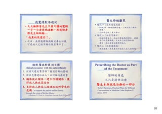 我覺得對不起他
• 太太撫摸著先生又黃又腫的雙頰
一字一句清楚地道歉，然後俯身
跟先生貼貼臉…
跟先生貼貼臉…
「我真的很愛你！」
我真的很愛你！」
• 次日 共照護理師與師父要去訪視
次日，共照護理師與師父要去訪視
可是病人已經不再住院名單中了…

醫生跨越籬笆
• 階段一（沒有悲傷經歷）：
– SPIKES 辨識困難問題 三明治法 解決
SPIKES、辨識困難問題、三明治法、解決
困境。
– 小和尚念經，有口無心

• 階段二（經歷悲傷中）：
– 你能同理自己、你的同事能夠同理你、辨認
自己的悲傷議題、完成自己的悲傷任務
– 還好，我以前有這樣對待病人

• 階段三（經歷過悲傷）：
– 視病猶親、因為真的知道病人家人的情緒

檢視 醫病對談 的目標
clinical encounter with the patient/family

1. 從病人處收集資料；鑑別診斷的基礎
2. 將訊息傳遞給病人；以討論治療計畫

3. 構築彼此關係；建立信賴關係、獲
得病人與病家信任
4.
4 支持病人與家人渡過疾病所帶來的
危機（to support the patient and the family
through the crisis of his/her illness）
-R.Buckman, W.F.Baile

Prescribing the Doctor as Part
of the Treatment
醫師的角色
不只是提供治療
醫生本身就是治療的一部分
– Robert Buckman, Practical Plans for Difficult
Conversations in Medicine. John Hopkins U.
press, 2010

in:. Gynecologic Oncology 5th ed, 2010, p.820

20

 