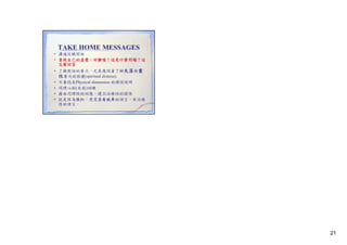 TAKE HOME MESSAGES
• 溝通從聽開始
• 重視自己的直覺 好難喔！這是什麼問題？這
重視自己的直覺：好難喔！這是什麼問題？這
怎麼回答
• 了解對話的層次，尤其應試著了解失落與靈
性層次的困擾(spiritual distress)
• 不要陷在Physical dimension 的理性說明
• 同理心的(自我)訓練
• 藉由同理性的回應，建立治療性的關係
• 就是因為很忙，更需要有效率的語言、有治療
性的語言。

21

 