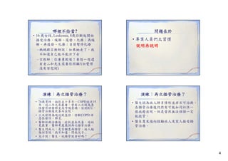 哪裡不恰當?
• 16 歲女性, Leukemia, 8歲診斷起開始
接受治療。緩解、復發、化療；再緩
接受治療 緩解 復發 化療 再緩
解、再復發、化療；目前暫停化療
– 媽媽跟宗教師說：如果她走了，我
不知道自己能不能活下去
– 宗教師：你要勇敢喔！要想一想還
有老二和先生需要你照顧!(但覺得
沒有安慰到)

演練：再次插管治療？
• 76歲男性，抽菸五十多年，COPD病史15
年，近二年尤其嚴重，曾有二次因為急
年 近二年尤其嚴重 曾有二次因為急
性發作併發肺炎及呼吸衰竭，住到ICU，
插管治療後改善而出院。
• 三天前因為喘送到急診，診斷COPD 併
急性發作，肺炎.
• 醫師給與治療後，症狀並未改善，喘的
更嚴重，醫師考慮應該再次插管治療。
• 醫生問病人：是否願意再插管。病人勉
強回答說：我不知道，問我兒子...
• 兒子說：醫生，他插管就會好嗎？

問題在於
• 專業人員們太習慣
說明再說明

演練：再次插管治療？
• 醫生認為病人肺炎情形並非不可治癒，
在插管治療後仍然有可能如同以往一
樣病癒出院。但是當然無法保證一定
能拔管。
• 醫生意見偏向鼓勵病人及家人接受插
管治療。

4

 